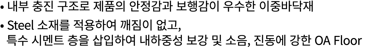 • 내부 충진 구조로 제품의 안정감과 보행감이 우수한 이중바닥재 • Steel 소재를 적용하여 깨짐이 없고, 특수 시멘트 층을 삽입하여 내하중성 보강 및 소음, 진동에 강한 OA Floor