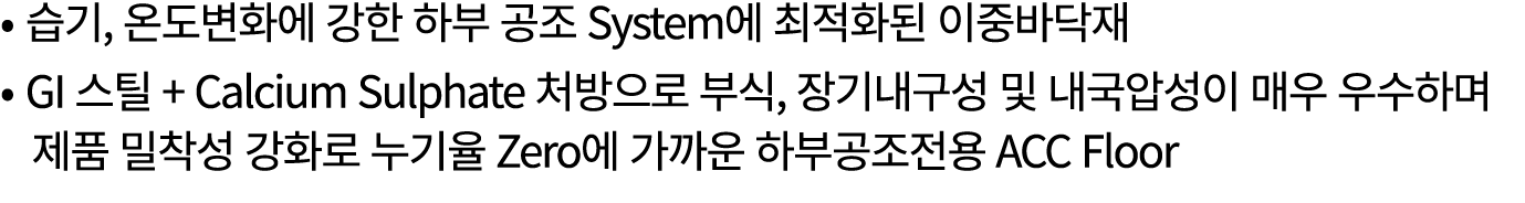 • 습기, 온도변화에 강한 하부 공조 System에 최적화된 이중바닥재 • GI 스틸 + Calcium Sulphate 처방으로 부식, 장기내구성 및 내국압성이 매우 우수하며 제품 밀착성 강화로 누기율 Zero...
