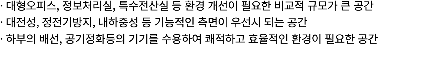 · 대형오피스, 정보처리실, 특수전산실 등 환경 개선이 필요한 비교적 규모가 큰 공간 · 대전성, 정전기방지, 내하중성 등 기능적인 측면이 우선시 되는 공간 · 하부의 배선, 공기정화등의 기기를 수용하여 쾌적하...