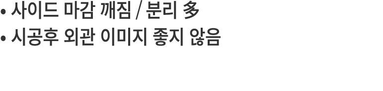 • 사이드 마감 깨짐/분리 多 • 시공후 외관 이미지 좋지 않음 