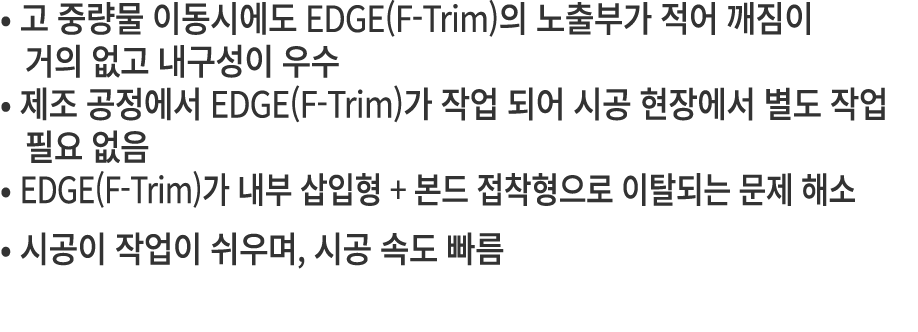 • 고 중량물 이동시에도 EDGE(F Trim)의 노출부가 적어 깨짐이 거의 없고 내구성이 우수 • 제조 공정에서 EDGE(F Trim)가 작업 되어 시공 현장에서 별도 작업 필요 없음 • EDGE(F Trim...