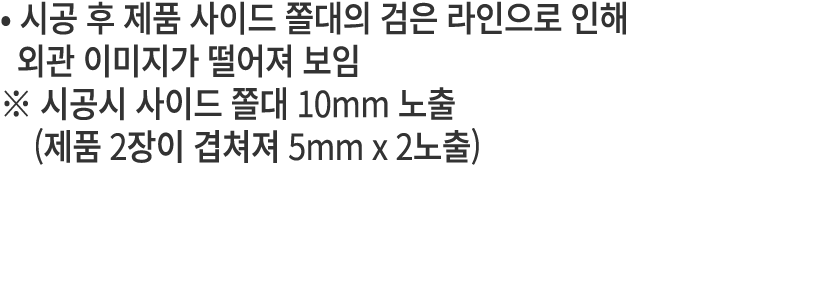 • 시공 후 제품 사이드 쫄대의 검은 라인으로 인해 외관 이미지가 떨어져 보임 ※ 시공시 사이드 쫄대 10mm 노출 (제품 2장이 겹쳐져 5mm x 2노출) 