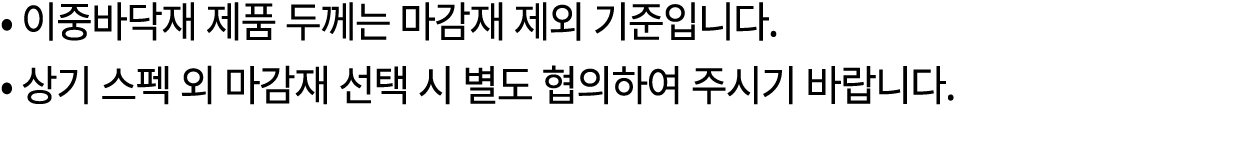 • 이중바닥재 제품 두께는 마감재 제외 기준입니다. • 상기 스펙 외 마감재 선택 시 별도 협의하여 주시기 바랍니다.