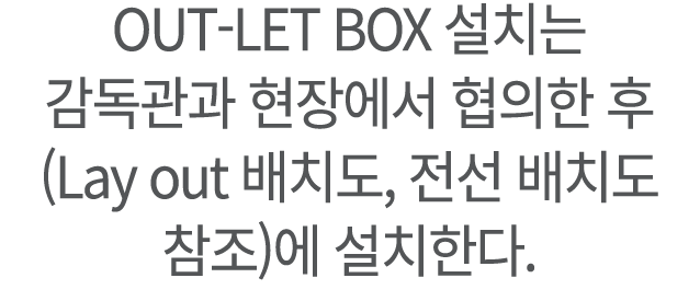 ﻿OUT LET BOX 설치는 감독관과 현장에서 협의한 후 (Lay out 배치도, 전선 배치도 참조)에 설치한다.