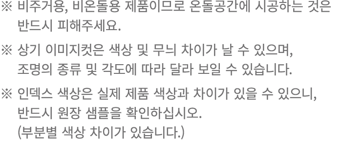 ※ 비주거용, 비온돌용 제품이므로 온돌공간에 시공하는 것은 ※ 반드시 피해주세요. ※ 상기 이미지컷은 색상 및 무늬 차이가 날 수 있으며, ※ 조명의 종류 및 각도에 따라 달라 보일 수 있습니다. ※ 인덱스 색...